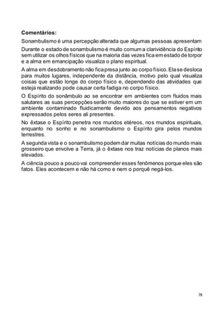 78
Comentários:
Sonambulismo é uma percepção alterada que algumas pessoas apresentam
Durante o estado de sonambulismo é muito comum a clarividência do Espírito
sem utilizar os olhos físicos que na maioria das vezes fica em estado de torpor
e a alma em emancipação visualiza o plano espiritual.
A alma em desdobramento não ficapresa junto ao corpo físico.Elase desloca
para muitos lugares, independente da distância, motivo pelo qual visualiza
coisas que estão longe do corpo físico e, dependendo das atividades que
esteja realizando pode causar certa fadiga no corpo físico.
O Espírito do sonâmbulo ao se encontrar em ambientes com fluidos mais
salutares as suas percepções serão muito maiores do que se estiver em um
ambiente contaminado fluidicamente devido aos pensamentos negativos
expressados pelos seres ali presentes.
No êxtase o Espírito penetra nos mundos etéreos, nos mundos espirituais,
enquanto no sonho e no sonambulismo o Espírito gira pelos mundos
terrestres.
A segunda vista e o sonambulismo podem dar muitas notícias do mundo mais
grosseiro que envolve a Terra, já o êxtase nos traz notícias de planos mais
elevados.
A ciência pouco a pouco vai compreender esses fenômenos porque eles são
fatos. Eles acontecem e não há como e nem o porquê negá-los.
 
