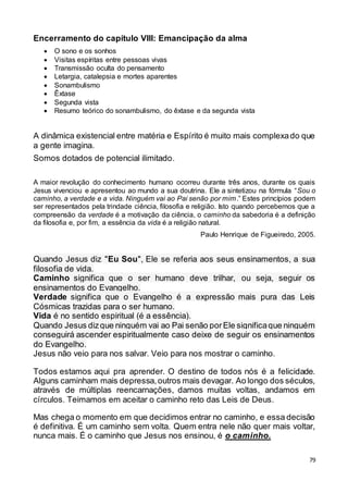 79
Encerramento do capítulo VIII: Emancipação da alma
 O sono e os sonhos
 Visitas espíritas entre pessoas vivas
 Transmissão oculta do pensamento
 Letargia, catalepsia e mortes aparentes
 Sonambulismo
 Êxtase
 Segunda vista
 Resumo teórico do sonambulismo, do êxtase e da segunda vista
A dinâmica existencial entre matéria e Espírito é muito mais complexado que
a gente imagina.
Somos dotados de potencial ilimitado.
A maior revolução do conhecimento humano ocorreu durante três anos, durante os quais
Jesus vivenciou e apresentou ao mundo a sua doutrina. Ele a sintetizou na fórmula “Sou o
caminho, a verdade e a vida. Ninguém vai ao Pai senão por mim.” Estes princípios podem
ser representados pela trindade ciência, filosofia e religião. Isto quando percebemos que a
compreensão da verdade é a motivação da ciência, o caminho da sabedoria é a definição
da filosofia e, por fim, a essência da vida é a religião natural.
Paulo Henrique de Figueiredo, 2005.
Quando Jesus diz "Eu Sou", Ele se referia aos seus ensinamentos, a sua
filosofia de vida.
Caminho significa que o ser humano deve trilhar, ou seja, seguir os
ensinamentos do Evangelho.
Verdade significa que o Evangelho é a expressão mais pura das Leis
Cósmicas trazidas para o ser humano.
Vida é no sentido espiritual (é a essência).
Quando Jesus dizque ninguém vai ao Pai senão porEle significaque ninguém
conseguirá ascender espiritualmente caso deixe de seguir os ensinamentos
do Evangelho.
Jesus não veio para nos salvar. Veio para nos mostrar o caminho.
Todos estamos aqui pra aprender. O destino de todos nós é a felicidade.
Alguns caminham mais depressa,outros mais devagar. Ao longo dos séculos,
através de múltiplas reencarnações, damos muitas voltas, andamos em
círculos. Teimamos em aceitar o caminho reto das Leis de Deus.
Mas chega o momento em que decidimos entrar no caminho, e essa decisão
é definitiva. É um caminho sem volta. Quem entra nele não quer mais voltar,
nunca mais. É o caminho que Jesus nos ensinou, é o caminho.
 