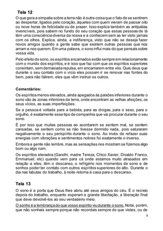 8
O que gera a simpatia sobre a terra não é outra coisaque o fato de se sentirem
ao despertar, ligados pelo coração, àqueles com quem vieram de passar oito
ou nove horas de felicidade ou de prazer. Isso explica também as antipatias
invencíveis, pois sabem no fundo do seu coração que essas pessoas de lá
têm uma consciênciadiversa da nossa e a conhecem sem as ter visto jamais
com os olhos. Explica, ainda, a indiferença, visto que não se deseja fazer
novos amigos quando a gente sabe que existem outras pessoas que nos
amam e nos querem.Em uma palavra, o sono influi mais do que pensais sobre
vossa vida.
Pelo efeito do sono,os espíritos encarnados estão sempre em relacionamento
com o mundo dos espíritos, e é isso que faz com que os espíritos superiores
consintam, sem demasiadarepulsa, em encarnarem entre vós. Quis deus que
durante o seu contato com o vício eles possam ir se renovar nas fontes do
bem, para não falirem, eles que vêm instruir os outros.
Comentários:
Os espíritosmenos elevados,ainda apegados às paixões inferiores durante o
sono vão às zonas inferiores da terra, onde encontram as velhas afeições,os
seus vícios, as suas imperfeições.
Se a pessoa é voltada para a bebida, para as drogas, para o sexo, para o
orgulho, é exatamente esse tipo de companhia que vai procurar durante o seu
sono.
É por isso que muitas pessoas ao acordarem se sentem mal, se sentem
cansadas, se sentem como se não tivesse dormido nada, pois saturaram
negativamente o seu perispírito durante o sono. Ao invés de refazer suas
energias com vibrações e sentimentos nobres foi exatamente o inverso.
Emboraa gente não lembre,mas as sensações nos mostram se fizemos algo
bom ou algo ruim.
Os espíritos elevados (Gandhi, madre Tereza, Chico Xavier, Divaldo Franco,
Emmanuel, etc) quando vem para cá onde estamos muito atrasados em
relação a eles, têm o descanso, o refrigério nos momentos de sono e de
sonhos poder ter contato com outros espíritos superiores do alto. Durante o
dia nas labutas do trabalho, à noite retorna à casa para o descanso.
O sono é a porta que Deus lhes abriu até seus amigos do céu. É o recreio
depois do trabalho, enquanto esperam a grande libertação, a liberação final
que deve devolvê-los ao seu verdadeiro meio.
O sonho é a lembrançado que vosso espírito viudurante o sono. Notai, porém,
que não sonhais sempre porque não recordais sempre do que vistes, ou de
Tela 12
Tela 13
 