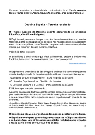 80
Cada um de nós tem a potencialidade crística dentro de si. Um dia seremos
tão elevados quanto Jesus. Coisa de milênios. Mas chegaremos lá.
Doutrina Espírita – Terceira revelação
O Tríplice Aspecto da Doutrina Espírita compreende os princípios
Filosófico, Científico e Religioso.
O Espiritismo é, ao mesmo tempo,uma ciência de observação e uma doutrina
filosófica.Como ciência prática ele consiste nas relações que se estabelecem
entre nós e os espíritos;como filosofia,compreende todas as consequências
morais que dimanam dessas mesmas relações.
Podemos defini-lo assim:
O Espiritismo é uma ciência que trata da natureza, origem e destino dos
Espíritos, bem como de suas relações com o mundo corporal.
https://kardecpedia.com
O Espiritismo é umaciênciade observação e umafilosofiacom consequências
morais. A religiosidade da doutrina espírita está nas consequências morais.
- Evangelho Segundo o Espiritismo – Livro religioso da doutrina
- O Livro dos Espíritos – Livro filosófico da doutrina
- O Livro dos Médiuns e a Gênese – Parte científica da doutrina
Edifício em permanente construção.
As obras básicas da doutrina espírita sempre carecem de complementação,
pois nenhum campo da ciênciaé passívelde seresgotado,semprehá lacunas
a serem preenchidas pelos estudiosos, com o espiritismo não haveria de ser
diferente.
- Léon Denis, Camille Flamarion, Chico Xavier, Divaldo Franco, Zíbia Gasparetto, Mônica
de Castro, André Luiz Ruiz, Vera Lúcia, Yvonne, Edgard Ormond, etc. (encarnados) –
Contribuição dos desencarnados.
O Espiritismo não veio para solução dos nossos problemas imediatos.
O Espiritismo veio paraque conheçamosas nossasmúltiplas realidades
e saibamosfazer uma síntesedessas múltiplasrealidades paraentender
a razão da vida e do objetivo que nos espera.
 