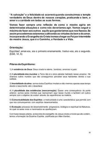 81
“A salvação” e a felicidade só ocorrerá quando construirmos o templo
verdadeiro de Deus dentro de nossos corações, praticando o bem, o
amor e a caridade em todas as suas formas.
Vamos fazer sempre uma reflexão de como o mestre agiria em
determinadas situações e como nós deveríamos agir. Vamos seguir a
máxima de fazer aos outros aquilo que gostaríamos que nos fizesse.Se
assim procedermos estaremos cultivando as virtudes do bem e do amor,
incorporando o Evangelho do Cristo iremoschegar ao Paiporintermédio
do mestre Jesus, que é o Caminho, a Verdade e a Vida.
Orientação:
Espíritas!, amai-vos, eis o primeiro ensinamento. Instruí-vos, eis o segundo.
(ESE, VI, 5)
Pilares do Espiritismo:
1) A existência de Deus: Deus criador e eterno, bondoso, amoroso e justo.
2) A pluralidade dos mundos: a Terra não é o único planeta habitado nesse universo. Há
diversos outros mundos que não conseguimos perceber seus habitantes devido a sua
sutileza.
3) Imortalidade da alma: somos todos Espíritos imortais e não vivemos apenas esse tempo
desde o nascimento até o desenlace
4) A pluralidade das existências (reencarnação): Quase uma consequência do ponto
anterior, somos seres imortais que reencarnam aqui nesse mundo e também em outros
sempre com o objetivo de evoluir através de experiências na matéria.
5) Comunicabilidade dos Espíritos: a mediunidade é uma característica que permite com
que nos comuniquemos com espíritos desencarnados.
6) Evolução: processo de desenvolvimento progressivo, biológico e espiritual da Natureza,
no qual os seres vivos e inanimados se aperfeiçoam.
Com base nesses pilares, acrescidos do evangelho de Jesus e toda a moral que ele contém,
temos a formação da Doutrina Espírita, codificada por Allan Kardec.
 