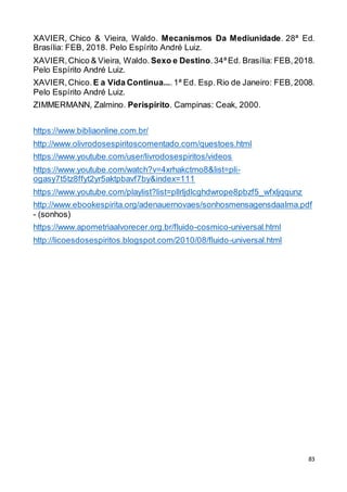 83
XAVIER, Chico & Vieira, Waldo. Mecanismos Da Mediunidade. 28ª Ed.
Brasília: FEB, 2018. Pelo Espírito André Luiz.
XAVIER,Chico & Vieira, Waldo. Sexo e Destino.34ª Ed. Brasília: FEB,2018.
Pelo Espírito André Luiz.
XAVIER,Chico.E a Vida Continua....1ª Ed. Esp.Rio de Janeiro: FEB,2008.
Pelo Espírito André Luiz.
ZIMMERMANN, Zalmino. Perispírito. Campinas: Ceak, 2000.
https://www.bibliaonline.com.br/
http://www.olivrodosespiritoscomentado.com/questoes.html
https://www.youtube.com/user/livrodosespiritos/videos
https://www.youtube.com/watch?v=4xrhakctmo8&list=pli-
ogasy7t5tz8ffyt2yr5aktpbavf7by&index=111
https://www.youtube.com/playlist?list=pllrljdlcghdwrope8pbzf5_wfxljqqunz
http://www.ebookespirita.org/adenauernovaes/sonhosmensagensdaalma.pdf
- (sonhos)
https://www.apometriaalvorecer.org.br/fluido-cosmico-universal.html
http://licoesdosespiritos.blogspot.com/2010/08/fluido-universal.html
 