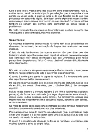 9
tudo o que vistes. Vossa alma não está em pleno desdobramento. Não é,
muitas vezes, senão a lembrança da perturbação que acompanha vossa
partida ou vossa volta, à qual se junta a do que fizestes ou do que vos
preocupou no estado de vigília. Sem isso, como explicareis esses sonhos
absurdos que têm os sábios,assim como os mais simples?Os maus espíritos
também se servem dos sonhos para atormentar as almas fracas e
pusilânimes.
De resto, vereis dentro em pouco se desenrolar outra espécie de sonho, tão
velha quanto a que conheceis, mas vós a ignorais.
Comentários:
Os espíritos superiores quando estão na carne tem essa possibilidade de
descanso, de repouso, de renovação de forças para realizarem as suas
missões.
O fato de não lembrarmos dos nossos sonhos não quer dizer que não
tenhamos vivido experiências no plano espiritual. Apenas que o nosso corpo
não consegue reter essas informações que são vivenciadas pelo nosso
perispírito e não pelo corpo físico.O nosso cérebro físico tem dificuldades de
reter informações.
Nós não recordamos sempre as nossas experiências durante o sono, como
também, não recordamos de tudo o que vimos ou participamos.
O sonho é aquilo que a gente foi capaz de registrar. É a lembrança de parte
das experiências vividas durante o sono.
Há experiências vivenciadas pelo espírito de forma tão profunda, na sua vida
de espírito, em outras dimensões, que o cérebro (físico) não consegue
registrar.
Muitas vezes quando o cérebro registra é de forma fragmentada (apenas
pedaços), de forma descontinuada (um lugar, depois outro, uma situação,
depois outra, outras pessoas, outro tempo). Ao lembrarmos apenas dos
fragmentos não encontramos uma sequência lógica, achamos sem sentido,
achamos estranho.
No meio do sonho pode aparecer a construção de uma narrativa relacionada
à vivência durante o dia anterior ou nos dias anteriores.
Pode aparecer no meio do caminho um adversário (mau espírito) que pode
emitir uma imagem e a gente captar como uma coisa pavorosa. E tudo isso
vai sendo misturado fora de ordem.
O sonho é o resultado da interação de todas as narrativas vivenciadas pelo
espírito durante o sono do corpo físico.
 