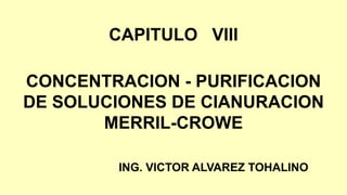 CAPITULO VIII
CONCENTRACION - PURIFICACION
DE SOLUCIONES DE CIANURACION
MERRIL-CROWE
ING. VICTOR ALVAREZ TOHALINO
 
