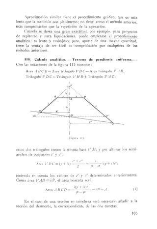 Aproximación similar tiene el procedimiento gráfico, que es más
lento que la medición con planímetro; no ti,ene, como el método anterior,
más comprobación que la repetición de la operación.
Cuando se desea una gran exactitud. por ejemplo. para proyectos
de replanteo y para liquidaciones, puede emplearse el proceclimiento
a,!1alítico; es lento y trabajoso, pero, aparte de una mayor exactitud,
tiene la ventaja de ser fácil su comprobación por cualquiera de los
métodos anteriores.
118. Cálculo analítíco. - Terreno de pendiente uniforme.-
Con las notaciones de la figum 11S tenemos:
Area A BCD = Area triángulo V De - Arca triángulo V A B;
Triángulo V D e = Triángulo V M D + Triángulo V M e;
D
D'c-/: _
e
Figura 11.1.
estos dos triúngulos tienen la misma base V M, Y por alturas los seml-
anchos de ocupación e' y el!:
e' + e"
Arca / '. D e = C-v + i l) ---- = (y + i IF:
. 2 i~-t~
teniendo en cuenta los valores de e' y el! cleterminados anteriormente.
Como ~lrea V AB = ·i l~, el !~lrea bus'cacla sera
Arca .rl BCD =
i(y + i IF
i2_t~
[1]
En el caso de una seCClOn en trinchera será necesario añadir a la
sección del desmonte, la correspondiente de las dos cunetas.
185
 