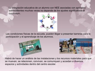 La integración educativa de un alumno con NEE asociadas con aptitudes
sobresalientes muchas veces no depende de los ajustes significativos al
currículum.
Habrá de hacer un análisis de las instalaciones y los recursos materiales para que
se muevan, se relacionen, convivan, se comuniquen y accedan a diversos
espacios y actividades dentro del centro escolar.
Las condiciones físicas de la escuela, pueden llegar a presentar barreras para la
participación y el aprendizaje de los alumnos.
 