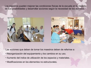 Los maestros pueden mejorar las condiciones físicas de la escuela en la medida
de sus posibilidades y desarrollar acciones según la necesidad de los alumnos.
Las acciones que deben de tomar los maestros deben de referirse a:
• Reorganización del equipamiento y los cambios en su uso.
• Aumento del índice de utilización de los espacios y materiales.
• Modificaciones en los elementos no estructurales.
 