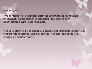 OBJETIVOS
•Proporcionar a la escuela distintas alternativas de trabajo
educativo, dando origen a espacios mas creativos y
estimulantes para el aprendizaje.
•Fortalecimiento de la escuela a través del proyecto escolar y el
trabajando interinstitucional con las ciencias, las artes y el
campo de acción motriz.
 