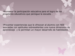 •Promover la participación educativa para el logro de los
propósitos educativos que persigue la escuela .
•Presentar experiencias que le ofrezcan al alumno con NEE
asociadas con aptitudes sobresalientes una nueva dimensión de
aprendizaje y le permitan un mayor desarrollo de habilidades.
 