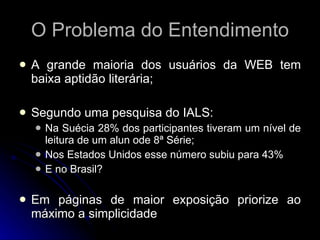O Problema do Entendimento A grande maioria dos usuários da WEB tem baixa aptidão literária; Segundo uma pesquisa do IALS: Na Suécia 28% dos participantes tiveram um nível de leitura de um alun ode 8ª Série; Nos Estados Unidos esse número subiu para 43% E no Brasil? Em páginas de maior exposição priorize ao máximo a simplicidade 