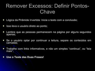 Remover Excessos: Definir Pontos-Chave Lógica da Pirâmide Invertida: Inicie o texto com a conclusão; Isso leva o usuário direto ao ponto; Lembre que as pessoas permanecem na página por alguns segundos apenas; Se o usuário optar por continuar a leitura, separe os conteúdos em camadas; Trabalhe com links informativos, e não um simples “continua”, ou “leia mais”; Use o Teste das Duas Frases! 