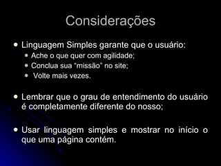 Considerações Linguagem Simples garante que o usuário: Ache o que quer com agilidade; Conclua sua “missão” no site; Volte mais vezes. Lembrar que o grau de entendimento do usuário é completamente diferente do nosso; Usar linguagem simples e mostrar no início o que uma página contém. 