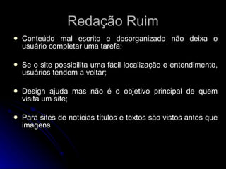 Redação Ruim Conteúdo mal escrito e desorganizado não deixa o usuário completar uma tarefa; Se o site possibilita uma fácil localização e entendimento, usuários tendem a voltar; Design ajuda mas não é o objetivo principal de quem visita um site; Para sites de notícias títulos e textos são vistos antes que imagens 