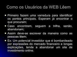 Como os Usuários da WEB Lêem Primeiro fazem uma varredura para identificar os pontos principais. Esperam já encontrar o que procuram; Caso encontrem, seguem a trilha, senão, abandonam; Assim deve-se escrever da maneira como as pessoas lêem; Ex: Um potencial investidor que é bombardeado por expressões do mercado financeiro e longas explicações, tende a abandonar um site de investimento online. 