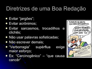 Diretrizes de uma Boa Redação Evitar “jargões”; Evitar acrônimos; Evitar sarcasmos, trocadilhos e clichês; Não usar palavras sofisticadas; Não escrever demais; “ Verborragia” supérflua exige maior esforço; Ex: “Carcinogênico” – “que causa cancêr” 