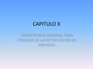 CAPITULO X
COMPETENCIA NOTARIAL PARA
CONOCER DE LA RECTIFICACION DE
PARTIDAS

 