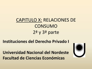CAPITULO X: RELACIONES DE
CONSUMO
2ª y 3ª parte
Instituciones del Derecho Privado I
Universidad Nacional del Nordeste
Facultad de Ciencias Económicas
 
