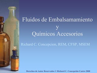 Fluidos de Embalsamamiento yQuímicos Accesorios Richard C. Concepcion, REM, CFSP, MSEM Derechos de Autor Reservados © Richard C. Concepción Castro 2008 