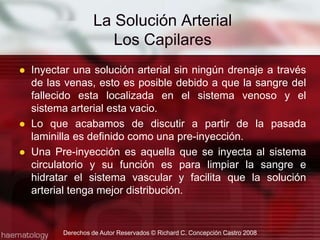 Inyectar una solución arterial sin ningún drenaje a través de las venas, esto es posible debido a que la sangre del fallecido esta localizada en el sistema venoso y el sistema arterial esta vacio.Lo que acabamos de discutir a partir de la pasada laminilla es definido como una pre-inyección.Una Pre-inyección es aquella que se inyecta al sistema circulatorio y su función es para limpiar la sangre e hidratar el sistema vascular y facilita que la solución arterial tenga mejor distribución.Derechos de Autor Reservados © Richard C. Concepción Castro 2008La Solución ArterialLos Capilares 