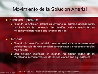 Filtración a presión:Cuando la solución arterial es enviada al sistema arterial como resultado de la presencia de presión positiva mediante un mecanismo motorizado que levante presión.OsmosisCuando la solución arterial pasa a través de una membrana semipermeable de una solución concentrada a una concentración mas diluida.Una solución isotónica es cuando en ambos lados de la membrana la concentración de las soluciones son equivalentes.Movimiento de la Solución ArterialDerechos de Autor Reservados © Richard C. Concepción Castro 2008