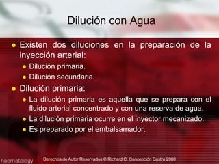 Dilución con AguaExisten dos diluciones en la preparación de la inyección arterial:Dilución primaria.Dilución secundaria.Dilución primaria:La dilución primaria es aquella que se prepara con el fluido arterial concentrado y con una reserva de agua.La dilución primaria ocurre en el inyector mecanizado.Es preparado por el embalsamador.Derechos de Autor Reservados © Richard C. Concepción Castro 2008