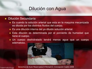  Dilución con Agua Dilución Secundaria:Es cuando la solución arterial que esta en la maquina mecanizada es diluida por los distintos fluidos del cuerpo.Es una dilución interna del ya diluido solución arterial.Esta dilución es determinada por el porciento de humedad que tiene el cuerpo.Un cuerpo deshidratado tendrá menos agua que un cuerpo edematoso.Derechos de Autor Reservados © Richard C. Concepción Castro 2008