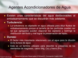 Agentes Acondicionadores de AguaExisten unas características del agua desfavorables al embalsamamiento que se discutirán más adelante.Turbulencia:La turbulencia es objetable en agua utilizada para diluir fluidos de embalsamamiento porque el tamaño de las partículas pueden ser tal que agregados pueden ataponar los capilares y restringir la distribución del fluido y mal lograr la preservación del tejido.Dureza:El factor más importante relacionado con el agua para la dilución es la dureza de agua.Este es un termino utilizado para describir la presencia de los elementos de magnesio, calcio (Mg, Ca) y hierro (Fe).Derechos de Autor Reservados © Richard C. Concepción Castro 2008