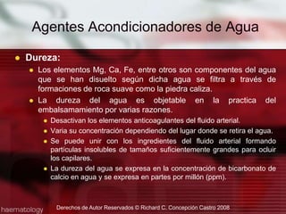 Agentes Acondicionadores de AguaDureza:Los elementos Mg, Ca, Fe, entre otros son componentes del agua que se han disuelto según dicha agua se filtra a través de formaciones de roca suave como la piedra caliza.La dureza del agua es objetable en la practica del embalsamamiento por varias razones.Desactivan los elementos anticoagulantes del fluido arterial.Varia su concentración dependiendo del lugar donde se retira el agua.Se puede unir con los ingredientes del fluido arterial formando partículas insolubles de tamaños suficientemente grandes para ocluir los capilares.La dureza del agua se expresa en la concentración de bicarbonato de calcio en agua y se expresa en partes por millón (ppm).Derechos de Autor Reservados © Richard C. Concepción Castro 2008