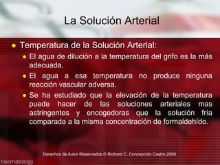 Temperatura de la Solución Arterial:El agua de dilución a la temperatura del grifo es la más adecuada.El agua a esa temperatura no produce ninguna reacción vascular adversa.Se ha estudiado que la elevación de la temperatura puede hacer de las soluciones arteriales mas astringentes y encogedoras que la solución fría comparada a la misma concentración de formaldehído.La Solución ArterialDerechos de Autor Reservados © Richard C. Concepción Castro 2008