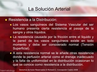 Resistencia a la Distribución:Los vasos sanguíneos del Sistema Vascular del ser humano presenta cierta resistencia al pasaje de la sangre y otros líquidos.La resistencia causada por la fricción entre el liquido y la pared de los vasos sanguíneos existe en todo momento y debe ser considerado normal (Tensión Superficial).A esta resistencia normal se le añade otras resistencia donde la perfusión arterial como el drenaje inadecuado y la falta de uniformidad en la distribución ocasionan lo que se conoce como 	resistencia a la distribución.La Solución ArterialDerechos de Autor Reservados © Richard C. Concepción Castro 2008