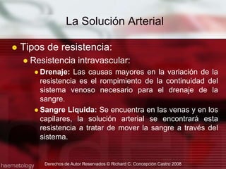 Tipos de resistencia:Resistencia intravascular:Drenaje: Las causas mayores en la variación de la resistencia es el rompimiento de la continuidad del sistema venoso necesario para el drenaje de la sangre.Sangre Liquida: Se encuentra en las venas y en los capilares, la solución arterial se encontrará esta resistencia a tratar de mover la sangre a través del sistema.La Solución ArterialDerechos de Autor Reservados © Richard C. Concepción Castro 2008
