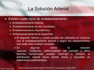 Existen cuatro tipos de embalsamamiento:Embalsamamiento Arterial.Embalsamamiento de las Cavidades.Embalsamamiento Hipodérmico.Embalsamamiento de la Superficie.El segundo, tercero y cuarto pueden ser utilizados en conjunto con el embalsamamiento arterial o según los requerimientos que cada caso puedan necesitar.En algunos casos la oclusión vascular, mutilación, enfermedades del corazón u otros factores complicados pueden restringir o prevenir la distribución arterial hacia ciertas áreas y necesitar un tratamiento suplementario. La Solución ArterialDerechos de Autor Reservados © Richard C. Concepción Castro 2008