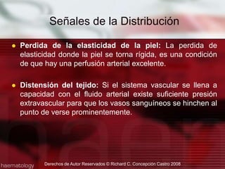 Uno de las responsabilidades del embalsamador es la determinación del progreso de la inyección arterial.Nadie puede ver profundamente en los tejidos del cuerpo y determinar si las áreas inyectados han recibido una cantidad de solución arterial.Existen pruebas o señales superficiales que proveen información básica razonablemente confiable para evaluar la distribución del fluido.Señales de la DistribuciónDerechos de Autor Reservados © Richard C. Concepción Castro 2008
