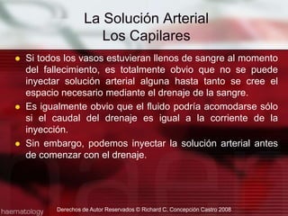 Si todos los vasos estuvieran llenos de sangre al momento del fallecimiento, es totalmente obvio que no se puede inyectar solución arterial alguna hasta tanto se cree el espacio necesario mediante el drenaje de la sangre.Es igualmente obvio que el fluido podría acomodarse sólo si el caudal del drenaje es igual a la corriente de la inyección.Sin embargo, podemos inyectar la solución arterial antes de comenzar con el drenaje.Derechos de Autor Reservados © Richard C. Concepción Castro 2008La Solución ArterialLos Capilares 