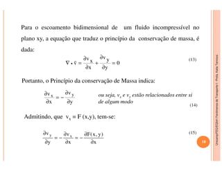 Unicamp/FEQ/EQ541FenômenosdeTransporteI-Profa.KatiaTannous
Para o escoamento bidimensional de um fluido incompressível no
plano xy, a equação que traduz o princípio da conservação de massa, é
dada:
0
y
yv
x
xv
v =
∂
∂
+
∂
∂
=∇ •
r
Portanto, o Princípio da conservação de Massa indica:
(13)
Unicamp/FEQ/EQ541FenômenosdeTransporteI
ou seja, vx e vy estão relacionados entre si
de algum modo
Admitindo, que vx = F (x,y), tem-se:
y
v
x
v yx
∂
∂
−=
∂
∂
x
)y,x(F
x
v
y
v xy
∂
∂
−=
∂
∂
−=
∂
∂
(14)
(15)
10
 