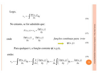 Unicamp/FEQ/EQ541FenômenosdeTransporteI-Profa.KatiaTannous
Logo,
dy
x
)y,x(F
vy
∫ ∂
∂
−=
No entanto, se for admitido que:
onde funções contínuas para t=to
y
yx
vyxF x
∂
∂
==
),(
),(
ϕ
),(),( yx
e
yx ∂∂ ϕϕ
(16)
(17)
Unicamp/FEQ/EQ541FenômenosdeTransporteI
onde funções contínuas para t=to
Para qualquer t, a função corrente ϕ( x,y,t),
então:
),(),(
y
yx
e
x
yx
∂
∂
∂
∂ ϕϕ
)y,x(ϕ
∫∫∫ ∂
∂
=





∂
∂
∂
∂
=





∂
∂
∂
∂
−=
∂
∂
−=
x
y)(x,
-dy
y
y)(x,
x
-dy
y
y)(x,
x
dy
x
y)F(x,
vy
ϕϕϕ
(18)
(19)
11
 