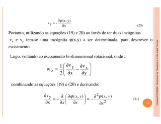 Unicamp/FEQ/EQ541FenômenosdeTransporteI-Profa.KatiaTannous
x
y)(x,
-vy
∂
∂
=
ϕ
Portanto, utilizando as equações (19) e 20) ao invés de ter duas incógnitas
vx e vy tem-se uma incógnita ϕ(x,y) a ser determinada, para descrever o
escoamento.
Logo, voltando ao escoamento bi-dimensional rotacional, onde :
(20)
Unicamp/FEQ/EQ541FenômenosdeTransporteI
combinando as equações (19) e (20) e derivando:






∂
∂
−
∂
∂
=
y
v
x
v
2
1
w xy
z
2
2
y ),(),(
x
v
x
yx
x
yx
x ∂
∂
−=





∂
∂
∂
∂
−=
∂
∂ ϕϕ
(21)
12
 
