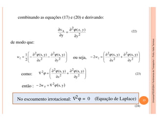 Unicamp/FEQ/EQ541FenômenosdeTransporteI-Profa.KatiaTannous
combinando as equações (17) e (20) e derivando:
2
2
x ),(
y
v
y
yx
∂
∂
=
∂
∂ ϕ (22)
de modo que:
ou seja,







∂
∂
−
∂
∂
−=
2
2
2
2
y)(x,y)(x,
2
1
yx
wz
ϕϕ








∂
∂
+
∂
∂
=−
2
2
2
2
y)(x,y)(x,
2
yx
wz
ϕϕ
Unicamp/FEQ/EQ541FenômenosdeTransporteI
como:
então :
No escoamento irrotacional: ∇2ϕ = 0 (Equação de Laplace)



 ∂∂ 222 yx 


 ∂∂ 22
yx








∂
∂
+
∂
∂
=∇
2
2
2
2
2
y
y)(x,y)(x, ϕϕ
ϕ
x
( )yx,2w 2
z ϕ∇=−
(23)
(24)
13
 