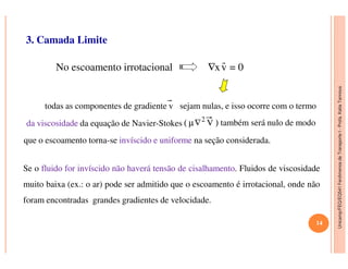 Unicamp/FEQ/EQ541FenômenosdeTransporteI-Profa.KatiaTannous
3. Camada Limite
No escoamento irrotacional ∇xv = 0
todas as componentes de gradiente v sejam nulas, e isso ocorre com o termo
dada viscosidadeviscosidade da equação de Navier-Stokes ( µ∇2
V ) também será nulo de modo
Unicamp/FEQ/EQ541FenômenosdeTransporteI
que o escoamento torna-se invíscidoinvíscido ee uniformeuniforme na seção considerada.
Se o fluidofluido forfor invíscidoinvíscido nãonão haveráhaverá tensãotensão dede cisalhamentocisalhamento. Fluidos de viscosidade
muito baixa (ex.: o ar) pode ser admitido que o escoamento é irrotacional, onde não
foram encontradas grandes gradientes de velocidade.
14
 