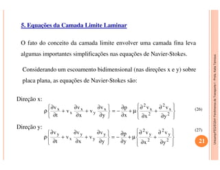 Unicamp/FEQ/EQ541FenômenosdeTransporteI-Profa.KatiaTannous
5. Equações da Camada Limite Laminar
O fato do conceito da camada limite envolver uma camada fina leva
algumas importantes simplificações nas equações de Navier-Stokes.
Considerando um escoamento bidimensional (nas direções x e y) sobre
placa plana, as equações de Navier-Stokes são:
Unicamp/FEQ/EQ541FenômenosdeTransporteI
Direção x:
Direção y:








∂
∂
+
∂
∂
µ+
∂
∂
−=






∂
∂
+
∂
∂
+
∂
∂
ρ 2
x
2
2
x
2
x
y
x
x
x
y
v
x
v
x
p
y
v
v
x
v
v
t
v








∂
∂
+
∂
∂
µ+
∂
∂
−=






∂
∂
+
∂
∂
+
∂
∂
ρ 2
y
2
2
y
2
y
y
y
x
y
y
v
x
v
y
p
y
v
v
x
v
v
t
v
21
(26)
(27)
 