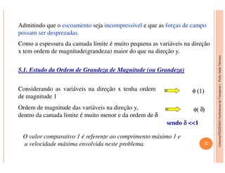 Unicamp/FEQ/EQ541FenômenosdeTransporteI-Profa.KatiaTannous
Admitindo que o escoamento seja incompressível e que as forças de campo
possam ser desprezadas.
Como a espessura da camada limite é muito pequena as variáveis na direção
x tem ordem de magnitude(grandeza) maior do que na direção y.
5.1. Estudo da Ordem de Grandeza de Magnitude (ou Grandeza)
Considerando as variáveis na direção x tenha ordem φ
Unicamp/FEQ/EQ541FenômenosdeTransporteI
Considerando as variáveis na direção x tenha ordem
de magnitude 1
φ (1)
Ordem de magnitude das variáveis na direção y,
dentro da camada limite é muito menor e da ordem de δ
φ( δ)
sendo δδδδ <<1
O valor comparativo 1 é referente ao comprimento máximo 1 e
a velocidade máxima envolvida neste problema. 22
 