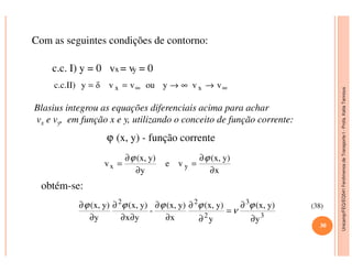 Unicamp/FEQ/EQ541FenômenosdeTransporteI-Profa.KatiaTannous
Com as seguintes condições de contorno:
c.c. I) y = 0 vx = vy = 0
∞∞ →∞→== vvyouvvδyc.c.II) xx
Blasius integrou as equações diferenciais acima para achar
vx e vy, em função x e y, utilizando o conceito de função corrente:
ϕ (x, y) - função corrente
Unicamp/FEQ/EQ541FenômenosdeTransporteI
ϕ (x, y) - função corrente
x
y)(x,
ve
y
y)(x,
v yx
∂
∂
=
∂
∂
=
ϕϕ
obtém-se:
y
y)(x,
y
y)(x,
x
y)(x,
-
yx
y)(x,
y
y)(x,
3
3
2
22
∂
∂
=
∂
∂
∂
∂
∂∂
∂
∂
∂ ϕ
ν
ϕϕϕϕ (38)
30
 