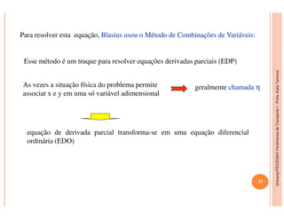 Unicamp/FEQ/EQ541FenômenosdeTransporteI-Profa.KatiaTannous
Para resolver esta equação, BlasiusBlasius usouusou oo MétodoMétodo dede CombinaçõesCombinações dede VariáveisVariáveis:
Esse método é um truque para resolver equações derivadas parciais (EDP)
As vezes a situação física do problema permite
associar x e y em uma só variável adimensional
geralmente chamadachamada ηη
Unicamp/FEQ/EQ541FenômenosdeTransporteI
equação de derivada parcial transforma-se em uma equação diferencial
ordinária (EDO)
31
 