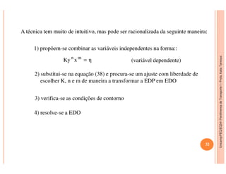 Unicamp/FEQ/EQ541FenômenosdeTransporteI-Profa.KatiaTannous
A técnica tem muito de intuitivo, mas pode ser racionalizada da seguinte maneira:
1) propõem-se combinar as variáveis independentes na forma::
(variável dependente)ηxKy mn
=
2) substitui-se na equação (38) e procura-se um ajuste com liberdade de
escolher K, n e m de maneira a transformar a EDP em EDO
32
Unicamp/FEQ/EQ541FenômenosdeTransporteI
4) resolve-se a EDO
3) verifica-se as condições de contorno
 