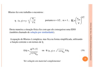 Unicamp/FEQ/EQ541FenômenosdeTransporteI-Profa.KatiaTannous
Blasius fez este trabalho e encontrou :
η (x, y) = y
V
∞
ν x
portanto n = 1/2 , m = 1 ,
Desta maneira a situação física fez com que ele conseguisse uma EDO
(também chamado de soluçãosolução porpor similaridadesimilaridade).
1/2
ν
v
K 





= ∞
Unicamp/FEQ/EQ541FenômenosdeTransporteI
A equação de Blasius é complexa, mas fica na forma simplificada, utilizando
a função corrente e em termos de η
.
f(η) =
ϕ (x, y)
x νV∞
ou ϕ (x, y) = xνV∞
f(η)
33
(39)
Ver solução em material complementar
 