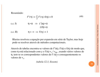 Unicamp/FEQ/EQ541FenômenosdeTransporteI-Profa.KatiaTannous
Resumindo:
f'''(η ) + 1
2
f''( η) f(η) = 0
c.c. I) 0
0f =( )η
0f =( )η′⇒=η
c.c. II) η = ∞ ⇒ f'(η ) = 1
Blasius resolveu a equação por expansão em série de Taylor, mas hoje
(40)
Unicamp/FEQ/EQ541FenômenosdeTransporteI
Blasius resolveu a equação por expansão em série de Taylor, mas hoje
pode-se resolver através de métodos computacionais.
Através de tabelas encontra-se valores de f"(η), f'(η) e f(η) de modo que,
como η está relacionado com y e f'(η) vx / v , usando vários valores de
η, tem-se os correspondentes valores de f' (η) e consequentemente os
valores de vx.
.
∞
(tabela 12.3, Sissom)
34
 