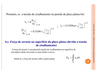 Unicamp/FEQ/EQ541FenômenosdeTransporteI-Profa.KatiaTannous
Portanto, se a tensão de cisalhamento na parede da placa plana for:
0y
x
o
y
v
=∂
∂
µ=τ
2/1
0y
x
x
v
v33206,0
y
v






ν
=
∂
∂ ∞
∞
=
2/1
o
x
v
v33206,0 





ν
µ=τ ∞
∞
Unicamp/FEQ/EQ541FenômenosdeTransporteI
6.c. Força de arraste na superfície da placa plana (devida a tensão
de cisalhamento)
A força de arraste é causada pela tensão de cisalhamento na superfície de
um objeto sólido movendo-se num fluido viscoso.
Sendo Fk a força de arraste sobre a placa plana
dAF
A
oK
∫τ=
38
 