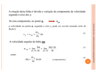 Unicamp/FEQ/EQ541FenômenosdeTransporteI-Profa.KatiaTannous
A rotação desta linha é devida a variação da componente da velocidade
segundo o eixo dos y.
Se esta componente, no ponto o, vyo
a velocidade no ponto a, segundo o eixo y, pode ser escrito (usando série de
Taylor)
x
x
v
vv
y
yoy ∆
∂
∂
+= (2)
Unicamp/FEQ/EQ541FenômenosdeTransporteI
4
A velocidade angular da linha oa:
como
(comprimento)
x∂
t
x/
lim
t
limw
0t0t
oa
∆
∆η∆
=
∆
α∆
=
→∆→∆
tx
x
v y
∆∆
∂
∂
=η∆
(3)
(4)
 