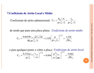 Unicamp/FEQ/EQ541FenômenosdeTransporteI-Profa.KatiaTannous
7.Coeficiente de Atrito Local e Médio
Coeficiente de atrito adimensional:
de modo que para uma placa plana:
2/v2/v
A/F
C 2
o
2
K
f
∞∞ ρ
τ
=
ρ
=
2/1
328,1LvBv664,0  µρµ ∞∞
Coeficiente de atrito médio
Unicamp/FEQ/EQ541FenômenosdeTransporteI
e para qualquer ponto x sobre a placa:
L
2/1
2f
Re
328,1
Lv
328,1
2/vBL
LvBv664,0
C =





ρ
µ
=
ρ
ρµ
=
∞∞
∞∞
Coeficiente de atrito local
x
2/1
2
22/1
2f
Re
664,0
xv
v
664,0
x
v
v
v332,0
C =








ρµ
µ
=





νρ
µ
=
∞
∞∞
∞
∞
40
 