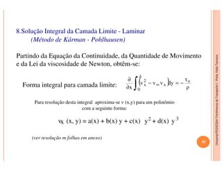 Unicamp/FEQ/EQ541FenômenosdeTransporteI-Profa.KatiaTannous
8.Solução Integral da Camada Limite - Laminar
(Método de Kárman - Pohlhausen)
Partindo da Equação da Continuidade, da Quantidade de Movimento
e da Lei da viscosidade de Newton, obtêm-se:
( ) ρ
τ
dyvvv
x
o
δ
x
2
x −=−
∂
∂
∫ ∞Forma integral para camada limite:
Unicamp/FEQ/EQ541FenômenosdeTransporteI
( ) ρ
dyvvv
x 0
xx −=−
∂ ∫ ∞Forma integral para camada limite:
Para resolução desta integral aproxima-se v (x,y) para um polinômio
com a seguinte forma:
vx (x, y) = a(x) + b(x) y + c(x) y2 + d(x) y 3
(ver resolução m folhas em anexo)
41
 
